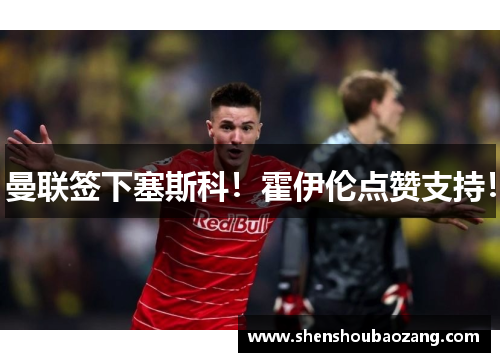 曼联签下塞斯科！霍伊伦点赞支持！