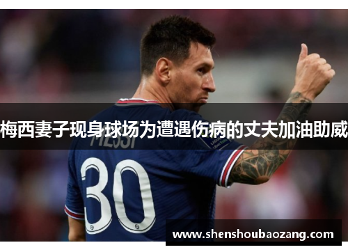 梅西妻子现身球场为遭遇伤病的丈夫加油助威