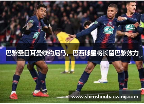 巴黎圣日耳曼续约尼马，巴西球星将长留巴黎效力